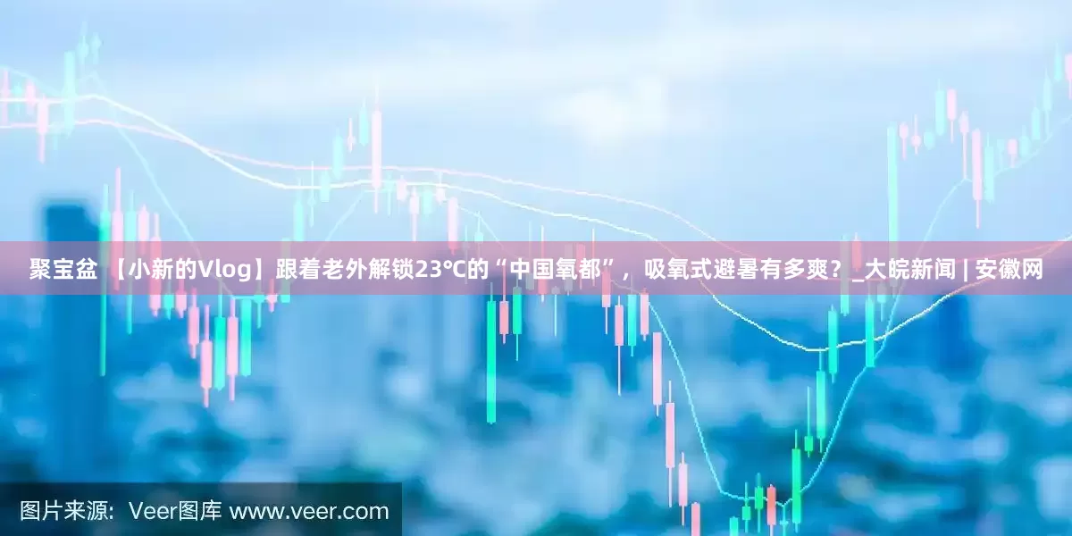 聚宝盆 【小新的Vlog】跟着老外解锁23℃的“中国氧都”，吸氧式避暑有多爽？_大皖新闻 | 安徽网