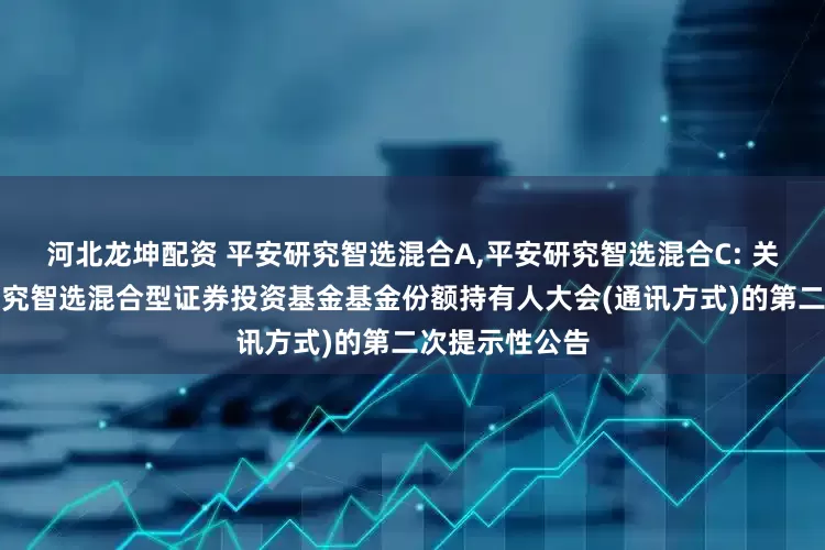 河北龙坤配资 平安研究智选混合A,平安研究智选混合C: 关于召开平安研究智选混合型证券投资基金基金份额持有人大会(通讯方式)的第二次提示性公告