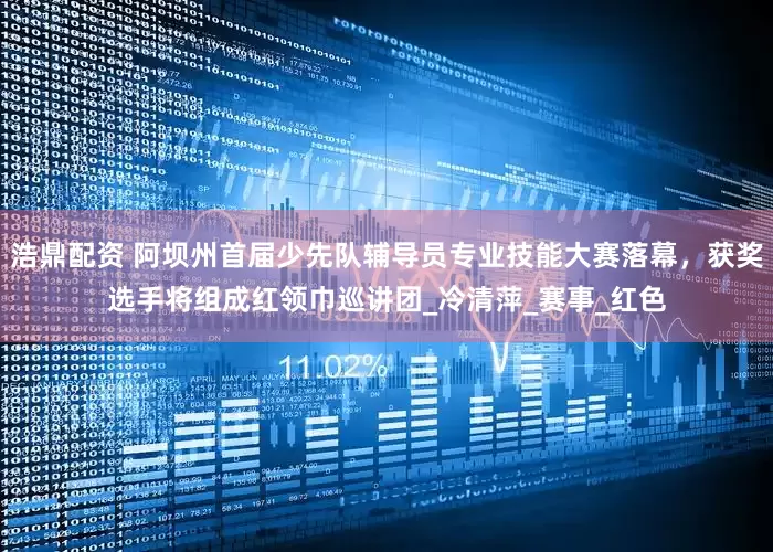 浩鼎配资 阿坝州首届少先队辅导员专业技能大赛落幕，获奖选手将组成红领巾巡讲团_冷清萍_赛事_红色
