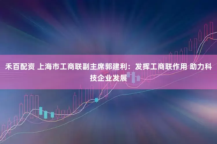 禾百配资 上海市工商联副主席郭建利：发挥工商联作用 助力科技企业发展