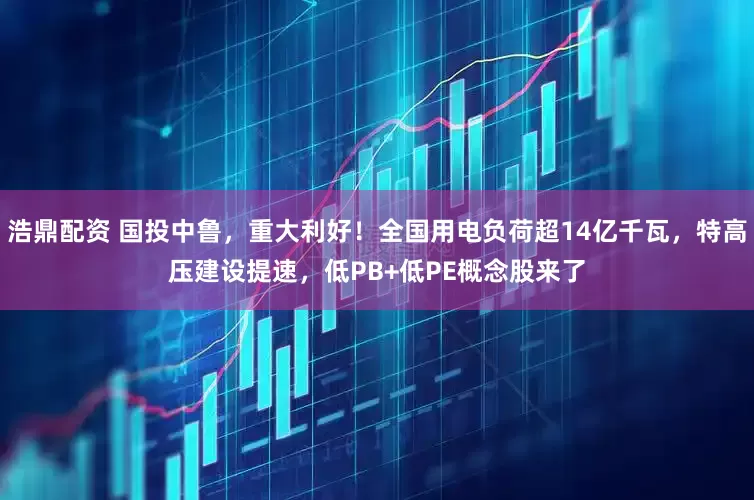 浩鼎配资 国投中鲁，重大利好！全国用电负荷超14亿千瓦，特高压建设提速，低PB+低PE概念股来了