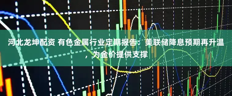 河北龙坤配资 有色金属行业定期报告：美联储降息预期再升温，为金价提供支撑