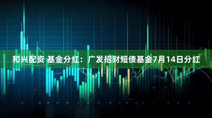 和兴配资 基金分红：广发招财短债基金7月14日分红