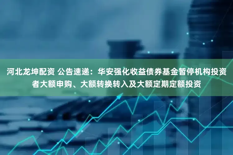 河北龙坤配资 公告速递：华安强化收益债券基金暂停机构投资者大额申购、大额转换转入及大额定期定额投资