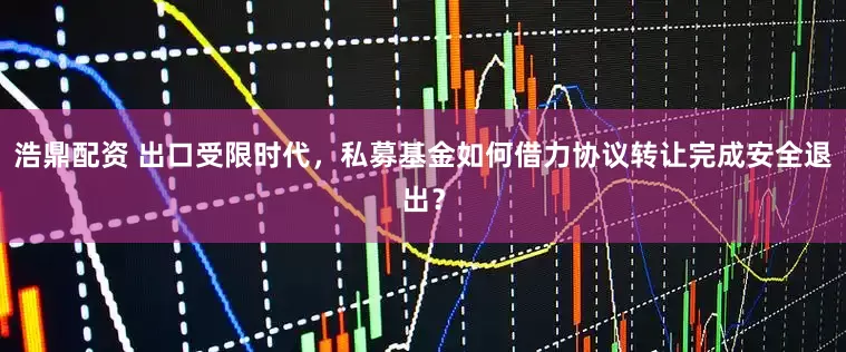 浩鼎配资 出口受限时代，私募基金如何借力协议转让完成安全退出？
