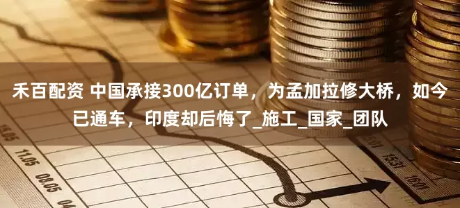 禾百配资 中国承接300亿订单，为孟加拉修大桥，如今已通车，印度却后悔了_施工_国家_团队