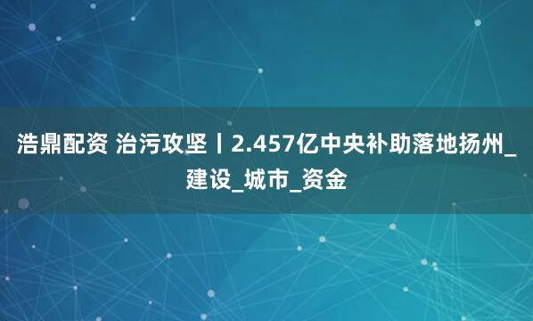 浩鼎配资 治污攻坚丨2.457亿中央补助落地扬州_建设_城市_资金