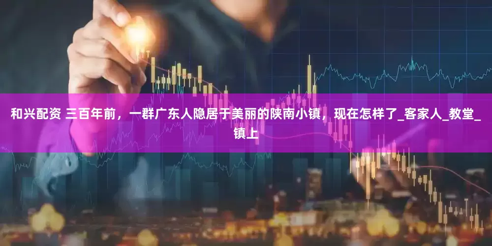 和兴配资 三百年前，一群广东人隐居于美丽的陕南小镇，现在怎样了_客家人_教堂_镇上