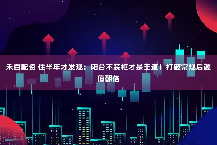 禾百配资 住半年才发现：阳台不装柜才是王道！打破常规后颜值翻倍