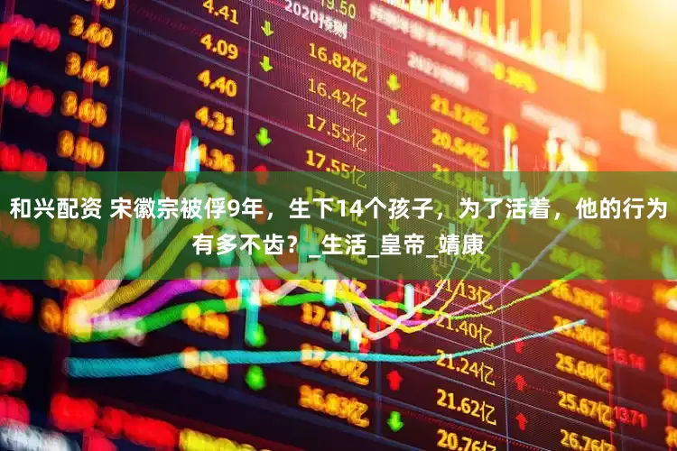 和兴配资 宋徽宗被俘9年，生下14个孩子，为了活着，他的行为有多不齿？_生活_皇帝_靖康