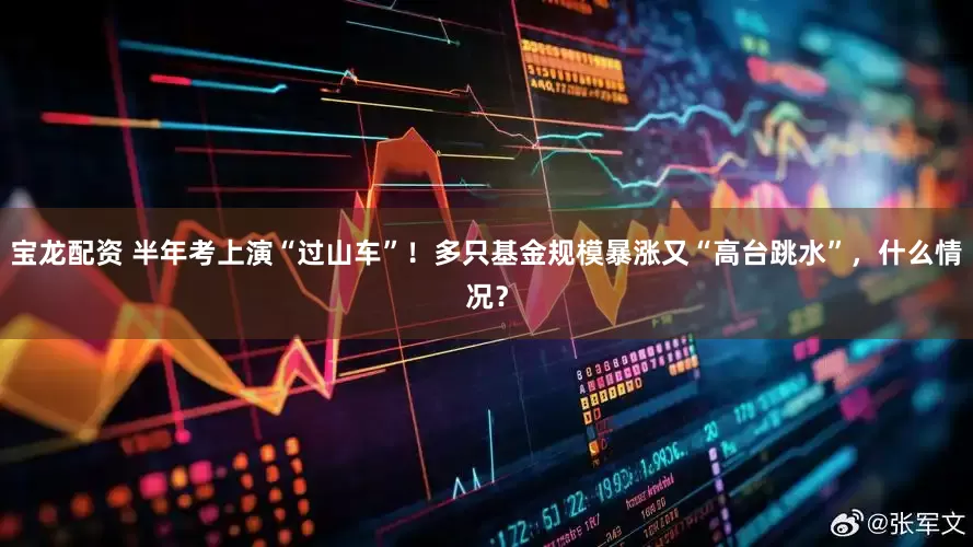 宝龙配资 半年考上演“过山车”！多只基金规模暴涨又“高台跳水”，什么情况？