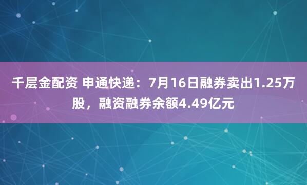 千层金配资 申通快递：7月16日融券卖出1.25万股，融资融券余额4.49亿元