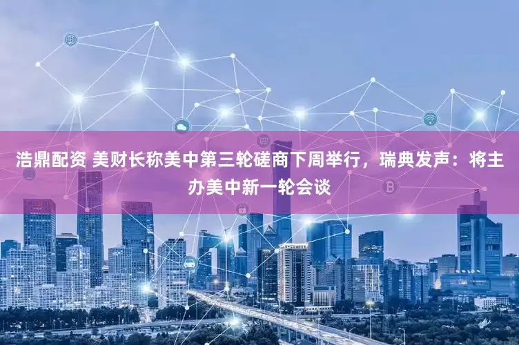 浩鼎配资 美财长称美中第三轮磋商下周举行，瑞典发声：将主办美中新一轮会谈