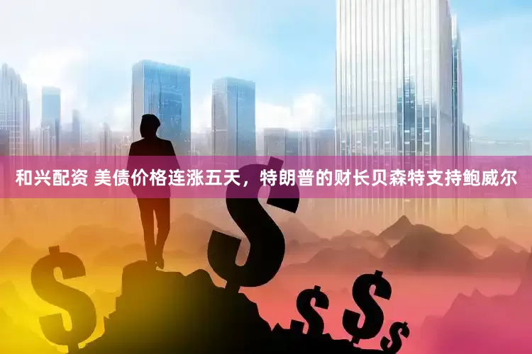 和兴配资 美债价格连涨五天，特朗普的财长贝森特支持鲍威尔