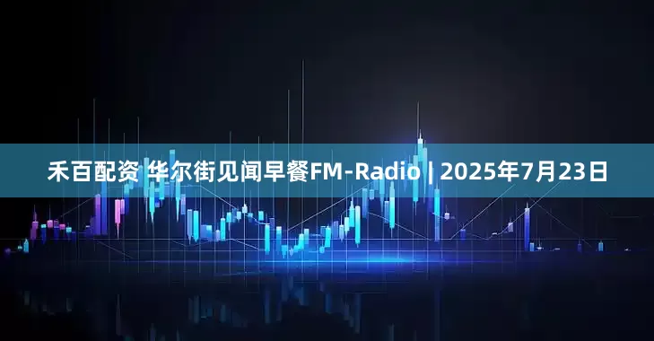 禾百配资 华尔街见闻早餐FM-Radio | 2025年7月23日