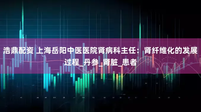浩鼎配资 上海岳阳中医医院肾病科主任：肾纤维化的发展过程_丹参_肾脏_患者