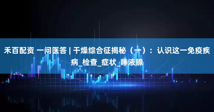 禾百配资 一问医答 | 干燥综合征揭秘（一）：认识这一免疫疾病_检查_症状_唾液腺