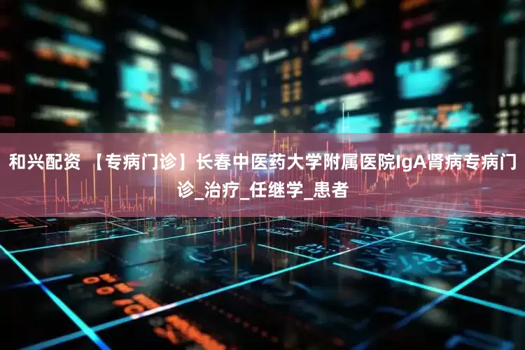 和兴配资 【专病门诊】长春中医药大学附属医院IgA肾病专病门诊_治疗_任继学_患者