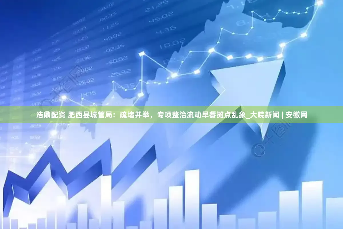 浩鼎配资 肥西县城管局：疏堵并举，专项整治流动早餐摊点乱象_大皖新闻 | 安徽网