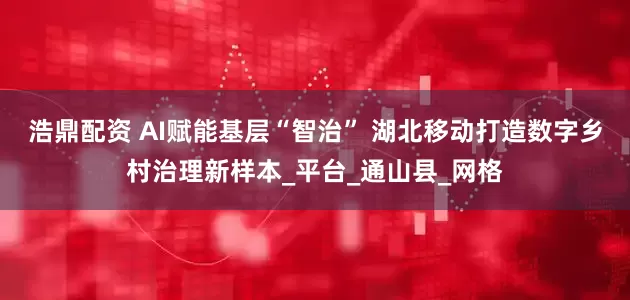 浩鼎配资 AI赋能基层“智治” 湖北移动打造数字乡村治理新样本_平台_通山县_网格