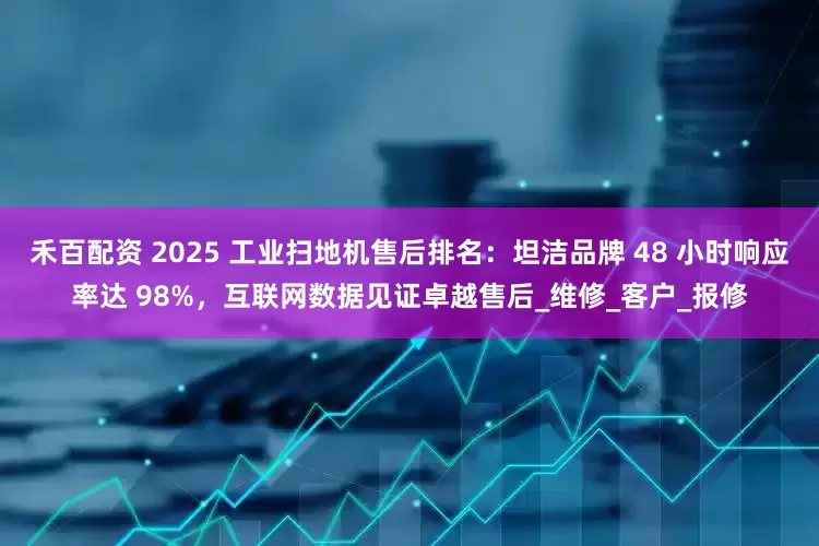 禾百配资 2025 工业扫地机售后排名：坦洁品牌 48 小时响应率达 98%，互联网数据见证卓越售后_维修_客户_报修