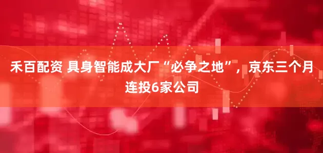 禾百配资 具身智能成大厂“必争之地”，京东三个月连投6家公司