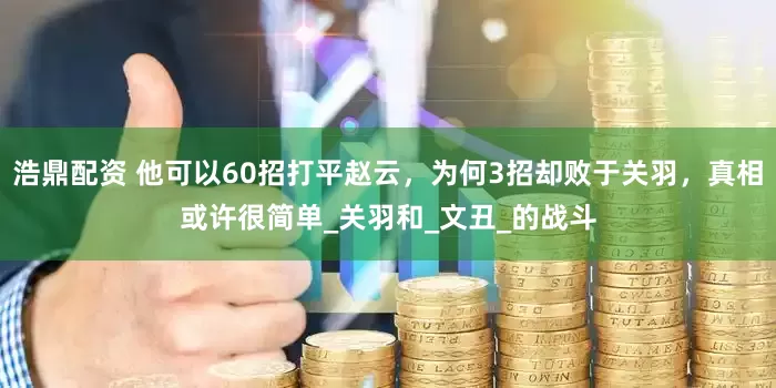浩鼎配资 他可以60招打平赵云，为何3招却败于关羽，真相或许很简单_关羽和_文丑_的战斗