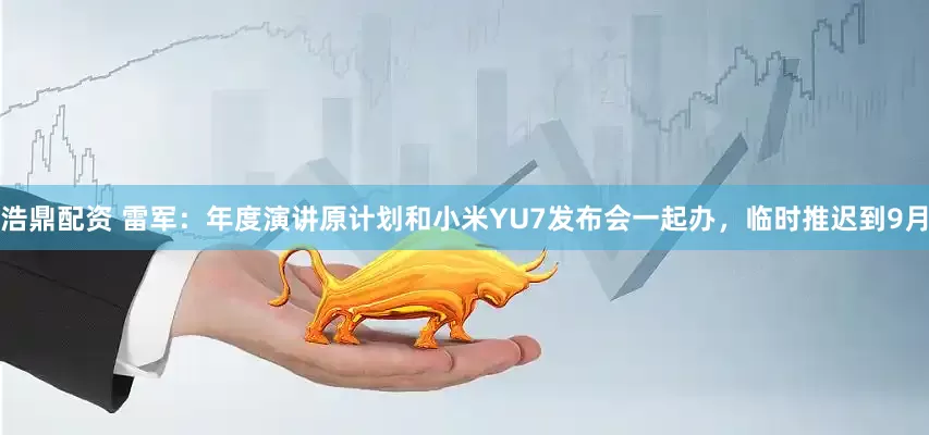 浩鼎配资 雷军：年度演讲原计划和小米YU7发布会一起办，临时推迟到9月