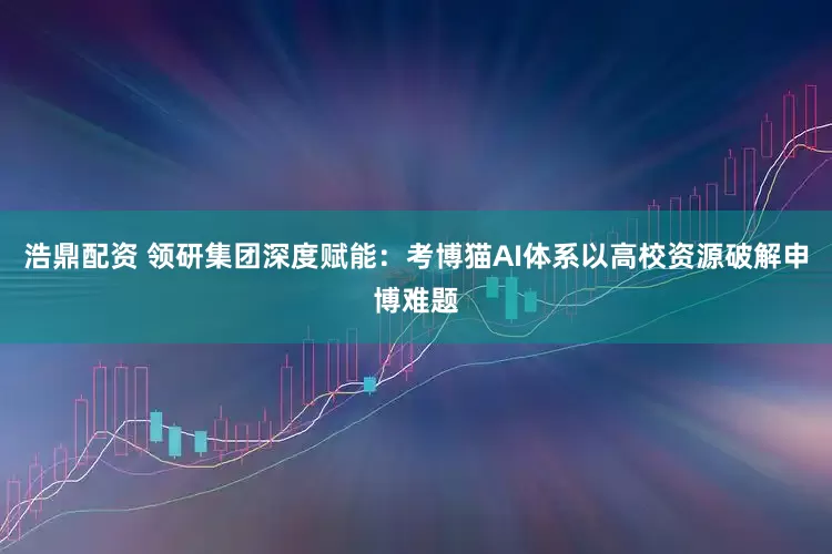 浩鼎配资 领研集团深度赋能：考博猫AI体系以高校资源破解申博难题