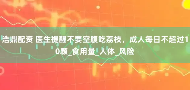 浩鼎配资 医生提醒不要空腹吃荔枝，成人每日不超过10颗_食用量_人体_风险