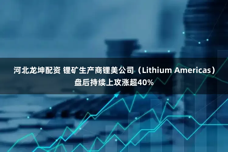 河北龙坤配资 锂矿生产商锂美公司(Lithium Americas)盘后持续上攻涨超40%
