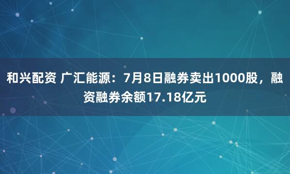和兴配资 广汇能源：7月8日融券卖出1000股，融资融券余额17.18亿元