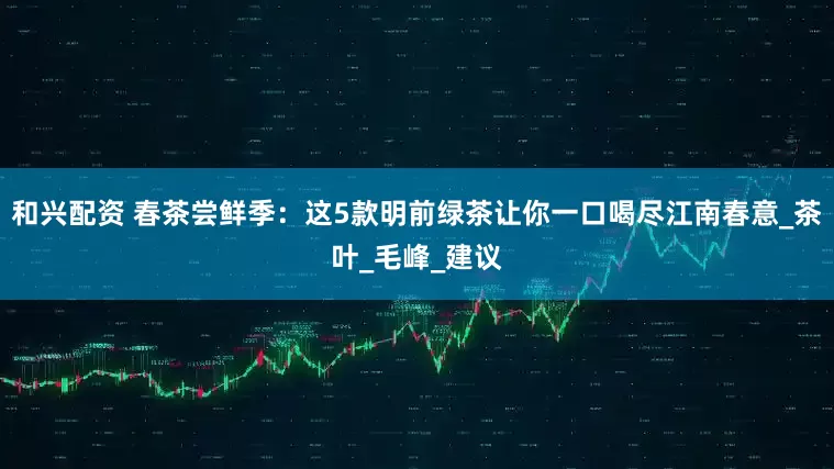 和兴配资 春茶尝鲜季：这5款明前绿茶让你一口喝尽江南春意_茶叶_毛峰_建议