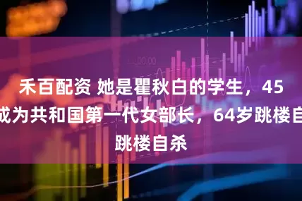 禾百配资 她是瞿秋白的学生，45岁成为共和国第一代女部长，64岁跳楼自杀