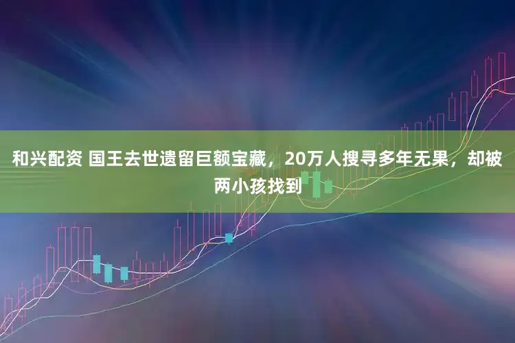 和兴配资 国王去世遗留巨额宝藏，20万人搜寻多年无果，却被两小孩找到