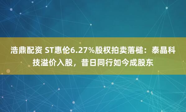 浩鼎配资 ST惠伦6.27%股权拍卖落槌：泰晶科技溢价入股，昔日同行如今成股东