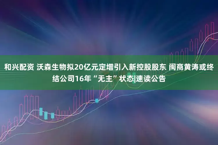 和兴配资 沃森生物拟20亿元定增引入新控股股东 闽商黄涛或终结公司16年“无主”状态|速读公告
