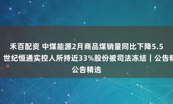 禾百配资 中煤能源2月商品煤销量同比下降5.5%；世纪恒通实控人所持近33%股份被司法冻结｜公告精选